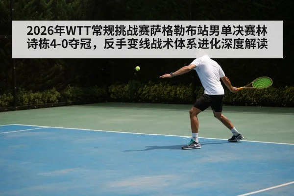 2026年WTT常规挑战赛萨格勒布站男单决赛林诗栋4-0夺冠，反手变线战术体系进化深度解读