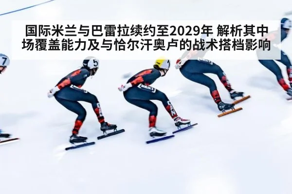 国际米兰与巴雷拉续约至2029年 解析其中场覆盖能力及与恰尔汗奥卢的战术搭档影响